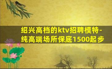 绍兴高档的ktv招聘模特-纯高端场所保底1500起步